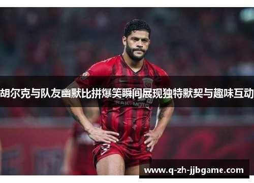 胡尔克与队友幽默比拼爆笑瞬间展现独特默契与趣味互动