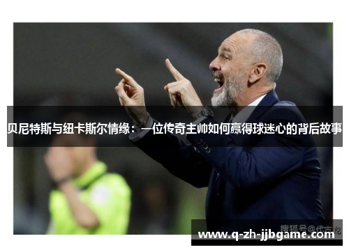 贝尼特斯与纽卡斯尔情缘：一位传奇主帅如何赢得球迷心的背后故事